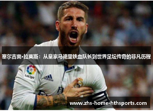 塞尔吉奥·拉莫斯:从皇家马德里铁血队长到世界足坛传奇的非凡历程 塞尔吉奥·拉莫斯:从皇家马德里铁血队长到世界足坛传奇的非凡历程