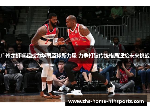 广州龙狮崛起成为华南篮球新力量 力争打破传统格局迎接未来挑战