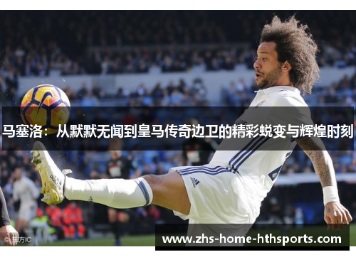 马塞洛：从默默无闻到皇马传奇边卫的精彩蜕变与辉煌时刻