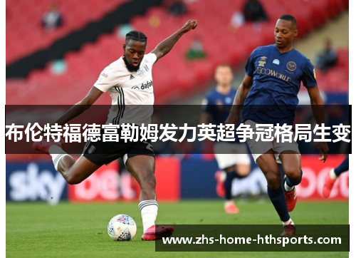 布伦特福德富勒姆发力英超争冠格局生变